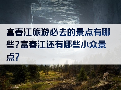 富春江旅游必去的景点有哪些？富春江还有哪些小众景点？