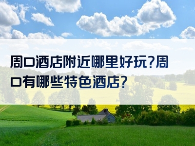 周口酒店附近哪里好玩？周口有哪些特色酒店？