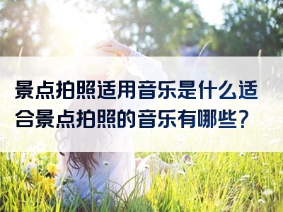 景点拍照适用音乐是什么适合景点拍照的音乐有哪些？