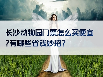 长沙动物园门票怎么买便宜？有哪些省钱妙招？