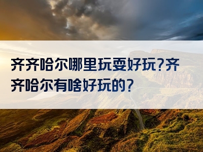 齐齐哈尔哪里玩耍好玩？齐齐哈尔有啥好玩的？
