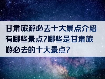 甘肃旅游必去十大景点介绍有哪些景点？哪些是甘肃旅游必去的十大景点？