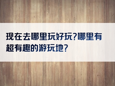 现在去哪里玩好玩？哪里有超有趣的游玩地？