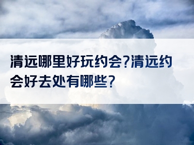 清远哪里好玩约会？清远约会好去处有哪些？