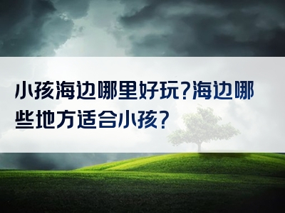 小孩海边哪里好玩？海边哪些地方适合小孩？
