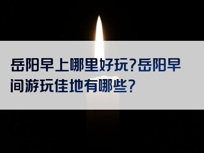 岳阳早上哪里好玩？岳阳早间游玩佳地有哪些？