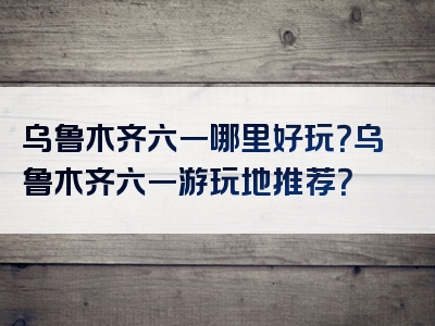 乌鲁木齐六一哪里好玩？乌鲁木齐六一游玩地推荐？