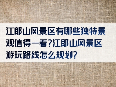 江郎山风景区有哪些独特景观值得一看？江郎山风景区游玩路线怎么规划？