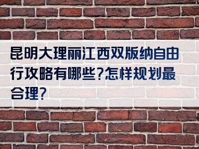 昆明大理丽江西双版纳自由行攻略有哪些？怎样规划最合理？