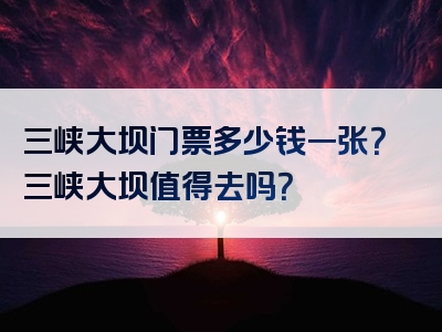 三峡大坝门票多少钱一张？三峡大坝值得去吗？
