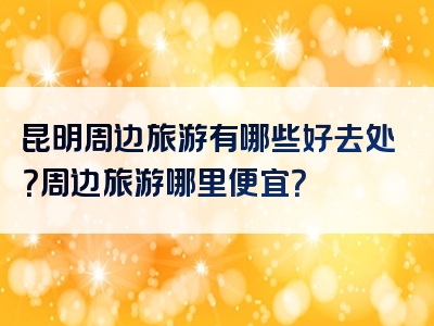 昆明周边旅游有哪些好去处？周边旅游哪里便宜？