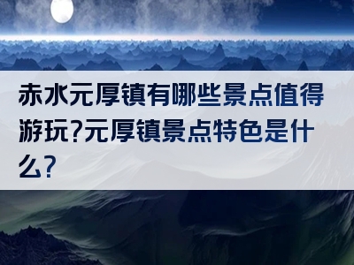 赤水元厚镇有哪些景点值得游玩？元厚镇景点特色是什么？