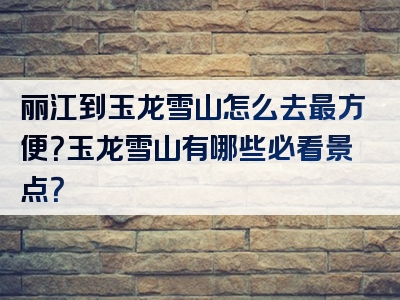 丽江到玉龙雪山怎么去最方便？玉龙雪山有哪些必看景点？