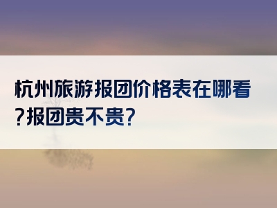 杭州旅游报团价格表在哪看？报团贵不贵？