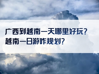 广西到越南一天哪里好玩？越南一日游咋规划？