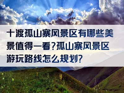 十渡孤山寨风景区有哪些美景值得一看？孤山寨风景区游玩路线怎么规划？