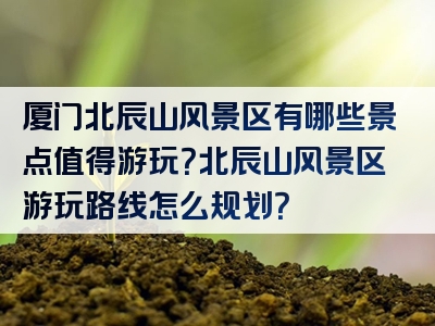 厦门北辰山风景区有哪些景点值得游玩？北辰山风景区游玩路线怎么规划？
