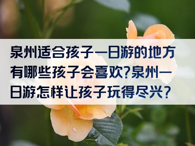 泉州适合孩子一日游的地方有哪些孩子会喜欢？泉州一日游怎样让孩子玩得尽兴？