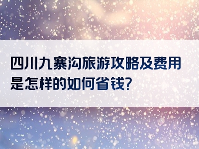 四川九寨沟旅游攻略及费用是怎样的如何省钱？