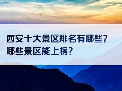 西安十大景区排名有哪些？哪些景区能上榜？
