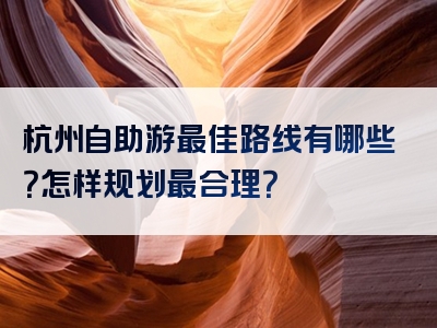 杭州自助游最佳路线有哪些？怎样规划最合理？