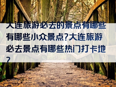 大连旅游必去的景点有哪些有哪些小众景点？大连旅游必去景点有哪些热门打卡地？
