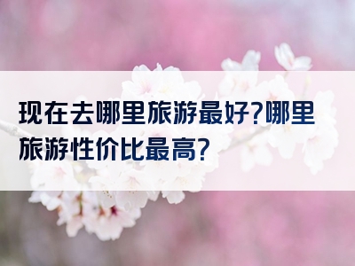现在去哪里旅游最好？哪里旅游性价比最高？