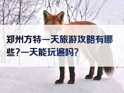 郑州方特一天旅游攻略有哪些？一天能玩遍吗？