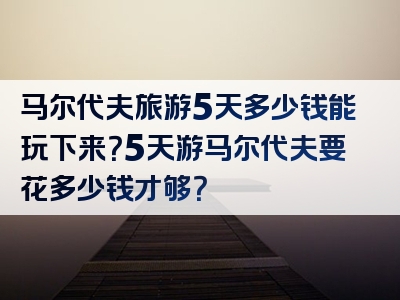 马尔代夫旅游5天多少钱能玩下来？5天游马尔代夫要花多少钱才够？