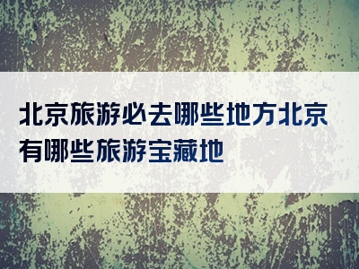 北京旅游必去哪些地方北京有哪些旅游宝藏地