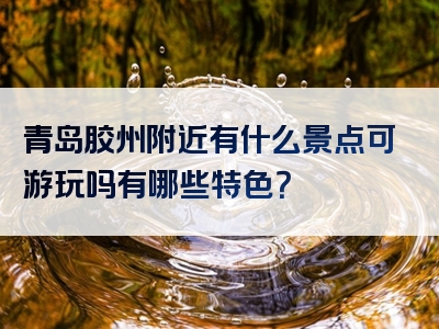 青岛胶州附近有什么景点可游玩吗有哪些特色？