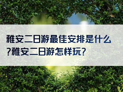 雅安二日游最佳安排是什么？雅安二日游怎样玩？