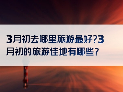 3月初去哪里旅游最好？3月初的旅游佳地有哪些？