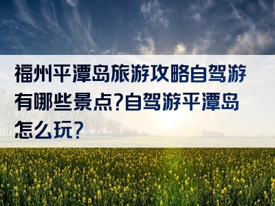福州平潭岛旅游攻略自驾游有哪些景点？自驾游平潭岛怎么玩？