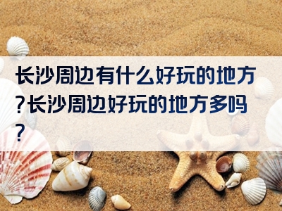 长沙周边有什么好玩的地方？长沙周边好玩的地方多吗？
