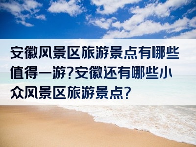 安徽风景区旅游景点有哪些值得一游？安徽还有哪些小众风景区旅游景点？