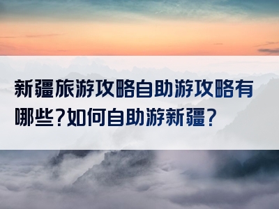 新疆旅游攻略自助游攻略有哪些？如何自助游新疆？