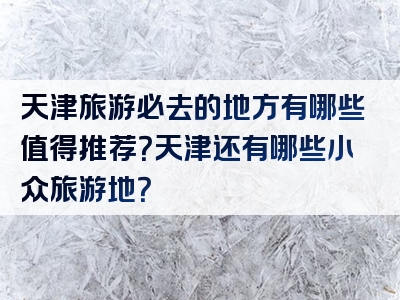 天津旅游必去的地方有哪些值得推荐？天津还有哪些小众旅游地？