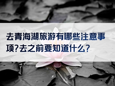 去青海湖旅游有哪些注意事项？去之前要知道什么？