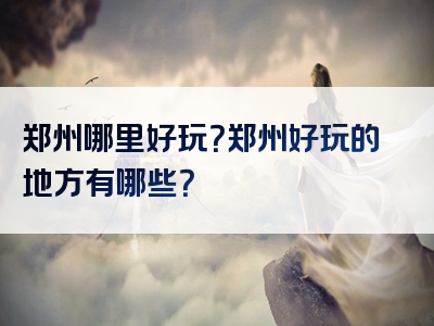 郑州哪里好玩？郑州好玩的地方有哪些？