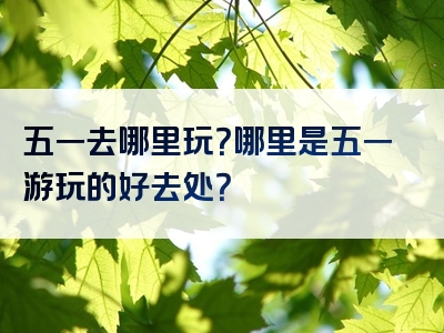 五一去哪里玩？哪里是五一游玩的好去处？