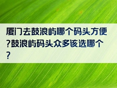 厦门去鼓浪屿哪个码头方便？鼓浪屿码头众多该选哪个？