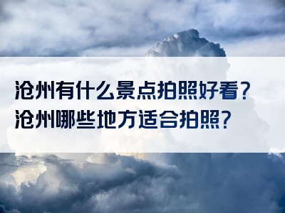沧州有什么景点拍照好看？沧州哪些地方适合拍照？