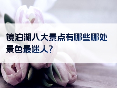 镜泊湖八大景点有哪些哪处景色最迷人？