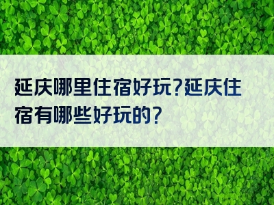 延庆哪里住宿好玩？延庆住宿有哪些好玩的？