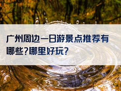 广州周边一日游景点推荐有哪些？哪里好玩？