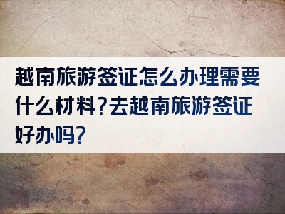 越南旅游签证怎么办理需要什么材料？去越南旅游签证好办吗？