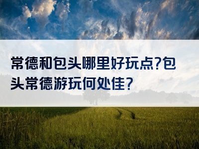 常德和包头哪里好玩点？包头常德游玩何处佳？