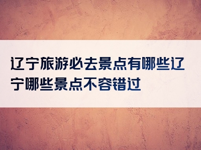 辽宁旅游必去景点有哪些辽宁哪些景点不容错过