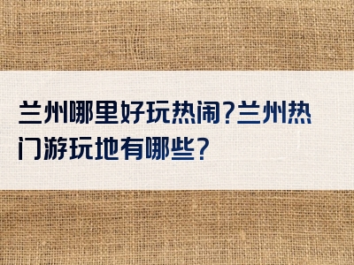 兰州哪里好玩热闹？兰州热门游玩地有哪些？